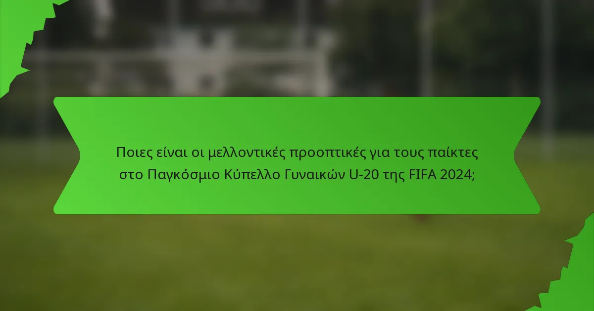 Ποιες είναι οι μελλοντικές προοπτικές για τους παίκτες στο Παγκόσμιο Κύπελλο Γυναικών U-20 της FIFA 2024;